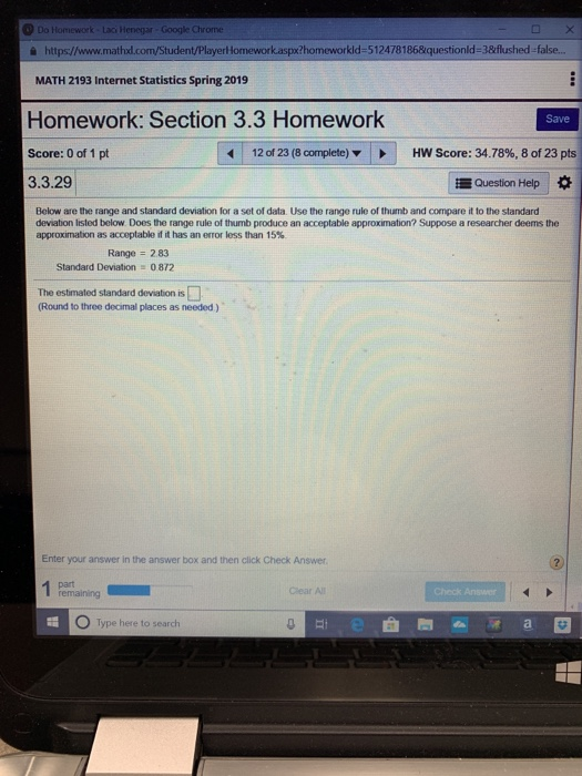 Doi à https//www.mathxd.com/Student/PlayerHomeworkaspx?homeworkld-5124781868questionld-3&flushed-false... Laci Henegar Google Chrome MATH 2193 Internet Statistics Spring 2019 Homework: Section 3.3 Homework Score: 0 of 1 pt 3.3.29 Save 12 of 23 (8 complete) HW Score: 34.78%, 8 of 23 pts Question Help * Below are the range and standard deviation for a set of data. Use the range rule of thumb and compare it to the standard deviation listed below Does the range rule of thumb produce an acceptable approximation? Suppose a researcher deems the approximation as acceptable if it has an error less than 15% Range 2.83 Standard Deviation 0872 The estimated standard deviation is (Round to three doamal places as needed ) Enter your answer in the answer box and then click Check Answer remaining Clear Al Type here to search