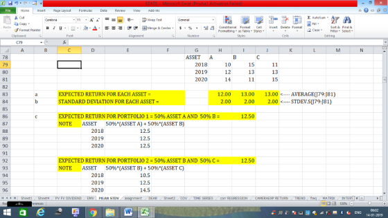Home nert Page Layout Formulas Data Review View dd-Ins Cut Σ AutoSum ー E ゴWrap Text ta copy ▼ в 1 프· ー· 鱼, Δ. :r-ㄧ 逻锂函Merge & Center. $, % , 弼,8 Conditional Format eCell Insert Delete Formsat Sort &Find & 2 ClearFe Select Edting Format Painter Formatting, as Table w styles. ▼ ㆆ ▼ Clipboard Alignment Number Cells ASSET A 2018 2019 2020 78 79 80 81 82 83 84 85 86 87 10 12 14 15 13 13 15 EXPECTED RETURN FOR EACH ASSET = STANDARD DEVIATION FOR EACH ASSET- 12.00 13.00 13.00 AVERAGE(J79:181) 2.00 2.00 2.00STDEV.S079:J81) EXPECTED RETURN FOR PORTFOLIO 1-50% ASSET A AND 50% B = NOTE ASSET 50%(ASSET A) + 50%(ASSET B) 12.50 2018 2019 2020 12.5 12.5 12.5 89 90 91 92 93 94 95 96 4 EXPECTED RETURN FOR PORTFOLIO 2-50% ASSET BAND 50% C = NOTE ASSET 50%(ASSET B) + 50%(ASSET C) 12.50 2018 2019 2020 10.5 12.5 14.5 SheetiSheet4PV FV DIVIDENDEMV MEAN STDV DEAR Sheet2 TIME SERIEScom REGRESSIONCAMERAEXP RETURN TREND MATRIXIN 14-01-2019