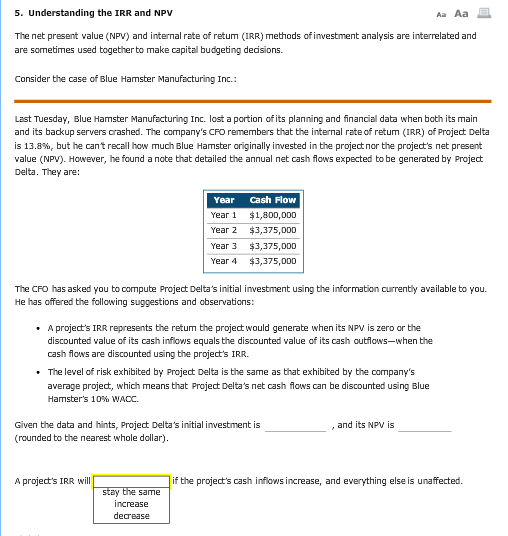 5. Understanding the IRR and NPV Aa Aa The net present value (NPV) and internal rate of retum (IRR) methods of investment analysis are interrelated and are sometimes used together to make capital budgeting dedisions. Consider the case of Blue Hamster Manufacturing Inc.: Last Tuesday, Blue Hamster Manufacturing Inc. lost a portion ofits planning and financial data when bath its main and its backup servers crashed. The companys CFO remembers that the internal rate of returm (IRR) of Project Delta is 13.8%, but he cant recall how much Blue Hamster originally invested in the project nor the projects net present alue (NPV). However, he found a nate that detailed the annual net cash flows expected to be generated by Project Delta. They are: Year Cash Flow Year 1 $1,800,0DD Year 2 $3,375,00D Year 3 $3,375,DDD Year 4 $3,375,000 The CFO has asked you to compute Project Deltas initial investment using the information currently available to you. He has offered the following suggestions and observations . A projects IRR represents the retum the project would generate when its NPV is zero or the discounted value of its cash inflows equals the discounted value of its cash outilows-when the cash flows are discounted using the projects IRR. . The level of risk exhibited by Project Delta is the same as that exhibited by the companys average project, which means that Project Deltas net cash flows can be discounted using Blue Hamsters 10% WACC. Given the data and hints, Project Deltas initial investment is (rounded to the nearest whole dollar). , and its NPV is A projects IRR will if the projects cash inflows increase, and everything else is unaffected. increase decrease