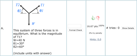 T2 TI 02 θ! 16.67 pts. 10096 2% try penalty Hints: 0,0 A. # tries: 0 show Details This system of three forces is in equilbrium. What is the magnitude of T1? W 40 N 01 300 θ2 600 Format Check (include units with answer)