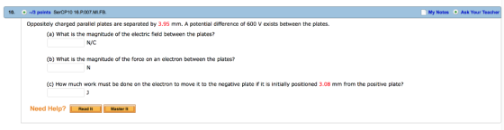 10. -13 points SerCP10 16.P.007.ML.FB. M y Notes +As k Your Teacher Oppositely charged parallel plates are separated by 3.95 mm. A potential difference of 600 V exists between the plates. (a) What is the magnitude of the electric field between the plates? N/C (b) What is the magnitude of the force on an electron between the plates? (c) How much work must be done on the electron to move it to the negative plate if it is initially positioned 3.08 mm from the positive plate? Need Help?Read It Master It