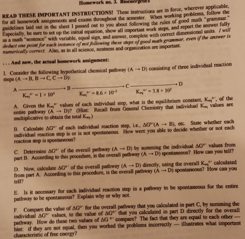 Homework no.3. Bloenergete READ THESE IMPORTANT INSTRUCTIONS! These instructions are in force, wherever applicable, for all homework assignments and exams throughout the semester. When working problems, follow the guidelines laid out in the sheet I passed out to you about following the rules of good math grammar Especially, be sure to set up the initial equation, show all important work steps, and report the answer fully as a math sentence with variable, equal sign, and answer, complete with correct dimensional units. I wil deduct one point for each instance of not following these steps of good math grammar, even if the answer is numerically correct. Also, as in all science, neatness and organization are important. And now, the actual homework assignment: I. Consider the following hypothetical chemical pathway (A steps (A → B, B → C, C → D): D) consisting of three individual reaction A. Given the Koo, values of each individual step, what is the equilibrium constant, K of the entire pathway (A → D)? (Hint: Recall from General Chemistry that individual Koi values are multiplicative to obtain the total Ka) B. Calculate Δ0°, of each individual reaction step, ie, Δ0rA B), etc. State whether each individual reaction step is or is not spontancous. How were you able to decide whether or not each reaction step is spontaneous? C. Determine ΔGo, of the overall pathway (A-D) by summing the individual AGo values from part B. According to this procedure, is the overall pathway (A → D) spontaneous? How can you tell? D. Now, calculate ar, of the overall pathway (A → D) directly, using the overall Koo, calculated from part A. According to this procedure, is the overall pathway (A D) spontaneous? How can you tell? E. Is it necessary for each individual reaction step in a pathway to be spontaneous for the entire pathway to be spontancous? Explain why or why not. F. Compare the value of AG for the overall pathway that you calculated in part C, by summing the individual Δ0°, values, to the value of ΔGo, that you calculated in part D directly for the overall pathway. How do these two values of ΔG。, compare? The fact that they are equal to each other hint: if they are not equal, then you worked the problems incorrectly-illustrates what important characteristic of free energy?