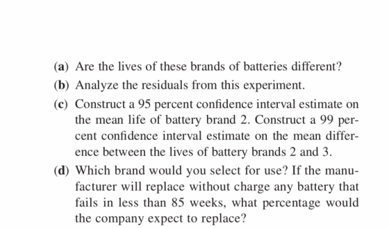(a) Are the lives of these brands of batteries different? (b) Analyze the residuals from this experiment. (c) Construct a 95 percent confidence interval estimate on the mean life of battery brand 2. Construct a 99 per- cent confidence interval estimate on the mean differ ence between the lives of battery brands 2 and 3 (d) Which brand would you select for use? If the manu- facturer will replace without charge any battery that fails in less than 85 weeks, what percentage would the company expect to replace?