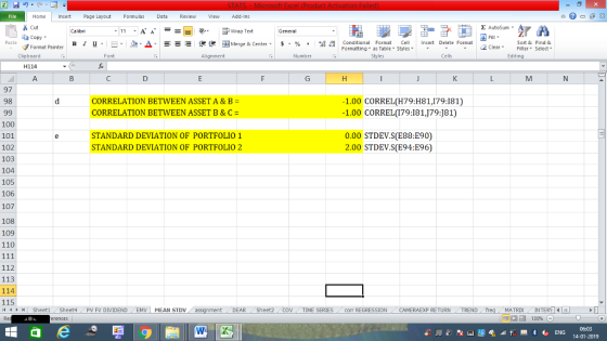 Home nert Page Layout Formulas Data Review View dd-Ins Σ AutoSum Cut ー E ゴWrap Text Sort &Find & Conditional Format CeInsert Delete Format Formatting as Table Styles2 Clear ta copy ▼ в 1 프· ー· 鱼, Δ. :r-ㄧ 逻锂函Merge & Center. $, % , 弼,8 C Format Painter Cells Edting Number Alignment Clipboard H114 97 CORRELATION BETWEEN ASSET A&B- CORRELATION BETWEEN ASSET B & C = 1.00 CORREL(H79:H81,179:181) 1.00 CORREL(179:181,J79:J81) 98 100 101 102 103 104 105 106 107 108 109 110 STANDARD DEVIATION OF PORTFOLIO 1 STANDARD DEVIATION OF PORTFOLIO 2 0.00 STDEV.S(E88:E90) 2.00 STDEV.S(E94:E96) 112 113 114 115 MATRIXIN DEAR Sheet2 TIME SERIEScom REGRESSIONCAMERAEXP RETURN TREND 4 SheetiSheet4PV FV DIVIDENDEMV MEAN STDV 14-01-2019