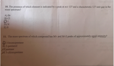 10. The presence of which element is indicated by a peak at m/z 127 and a characteristic 127-unit gap in the mass spectrum? A) Br B) CI D) N E) S 11. The mass spectrum of which compound has M+ and M+2 peaks of approximately equal intensity? 3-brom°pentane B) 3-pentanol pentane D) 3-chloropentane