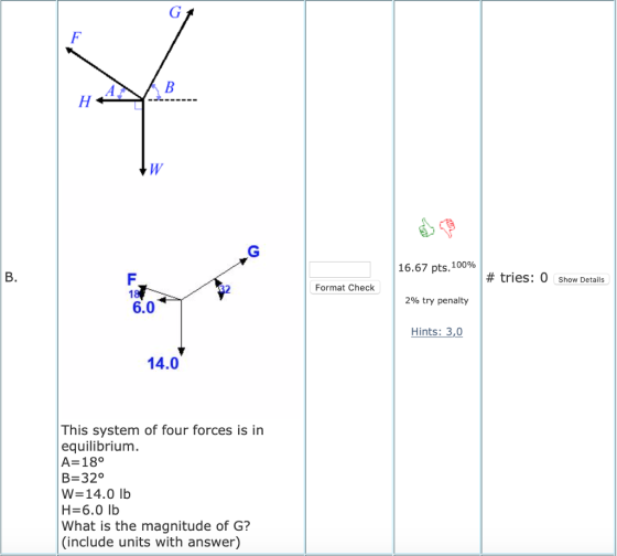 16.67 pts, 100% # tries: 0 show Details Format Check 2% try penalty 6.0 Hints: 3,0 14.0 This system of four forces is in equilibrium A-18° В 320 W-14.0 Ib H-6.0 lb What is the magnitude of G? (include units with answer)