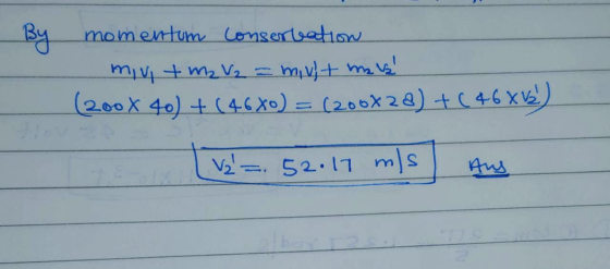 By momentum consertation miv + m2 V2 = mivit mais! (200X 40) + (4680) = (200X28) +(46X15) [V2 = 52.17 mls Aus