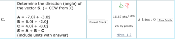 Determine the direction (angle) of the vector S. (+ CCW from X) 16.67 pts, 100% C. # tries. O Show Details B = 6.0i +-2.0j C 4.0i -8.0j S=A+B-C (include units with answer) · Format Check 296 try penalty Hints: 1,2