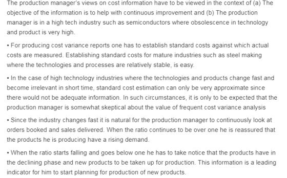 The production managers views on cost information have to be viewed in the context of (a) The objective of the information is to help with continuous improvement and (b) The production manager is in a high tech industry such as semiconductors where obsolescence in technology and product is very high. For producing cost variance reports one has to establish standard costs against which actual costs are measured. Establishing standard costs for mature industries such as steel making where the technologies and processes are relatively stable, is easy In the case of high technology industries where the technologies and products change fast and become irrelevant in short time, standard cost estimation can only be very approximate since there would not be adequate information. In such circumstances, it is only to be expected that the production manager is somewhat skeptical about the value of frequent cost variance analysis Since the industry changes fast it is natural for the production manager to continuously look at orders booked and sales delivered. When the ratio continues to be over one he is reassured that the products he is producing have a rising demand. When the ratio starts falling and goes below one he has to take notice that the products have in the declining phase and new products to be taken up for production. This information is a leading indicator for him to start planning for production of new products.
