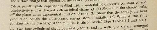 the surface charge that appears on the Cviyt parallel plate capacitor is filled with a material of dielectric constant K and conductivity &. It is charged with an initial charge . (a) Show that the charge leaks of the plates as an exponential function of time. (b) Show that the total joule heat production equals the electrostatic energy stored initially. (c) What is the time constant for the discharge if the material is silicon oxide? (See Tables 4-1 and 7-1.) 7-7 Two leng cylindrical shells of metal (radii ri and r, with > ) are arranged