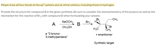 Please draw all four bonds at the sp2 carbons and at chiral carbons, including those to hydrogen. Provide the structure for compound B in the given synthesis. Be sure to consider the stereochemistry of the product as well as the mechanism for the reaction of Br2 with compound B when formulating your answer. CH3 NaOCH3 Br2H Br H3C CH3 CH3OH a 2-bromo- 3-methylpentane enantiomer Synthetic target