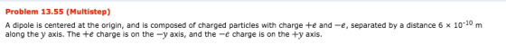 Problem 13.55 (Multistep) A dipole is centered at the origin, and is composed of charged particles with charge +e and-e, separated by a distance 6 × 10-10 m along the y axis. The te charge is on the -y axis, and the -e charge is on the +y axis.