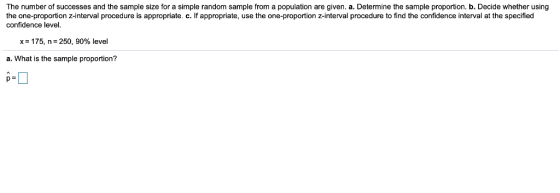 The number of successes and the sample size for a simple random sample from a population are given. a. Determine the sample proportion. b. Decide whether using the one-proportion z-interval procedure is appropriate. c. If appropriate, use the one-proportion z-interval procedure to find the confidence interval at the specified confidence level. x= 175, n= 250, 90% level a. What is the sample proportion?