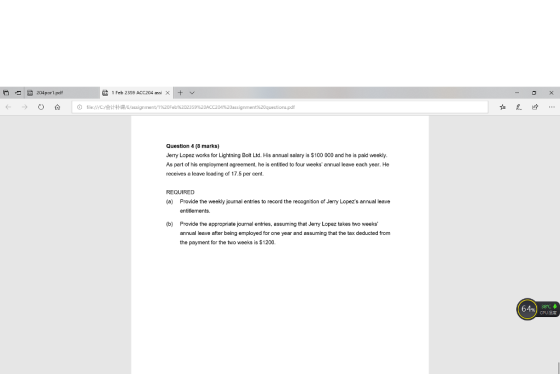204por1.pdf 1 Feb 2359 ACC204 assi X ⓘ file:///C/会计补课/E/assignment/1%20Feb%202359%20ACC204%20assignment%20questions.pd Question 4 (8 marks) Jerry Lopez works for Lightning Bolt Ltd. His annual salary is $100 000 and he is paid weekly. As part of his employment agreement, he is entitled to four weeks annual leave each year. He receives a leave loading of 17.5 per cent. REQUIRED (a) Provide the weekly journal entries to record the recognition of Jerry Lopezs annual leave entitlements (b) Provide the appropriate journal entries, assuming that Jerry Lopez takes two weeks annual leave after being employed for one year and assuming that the tax deducted from the payment for the two weeks is $1200 64%) 38e,