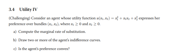3.4 Utility IV (Challenging) Consider an agent whose utility function u(x,X2- + x1x2 + expresses her a) Compute the marginal rate of substitution. b) Draw two or more of the agents indifference curves
