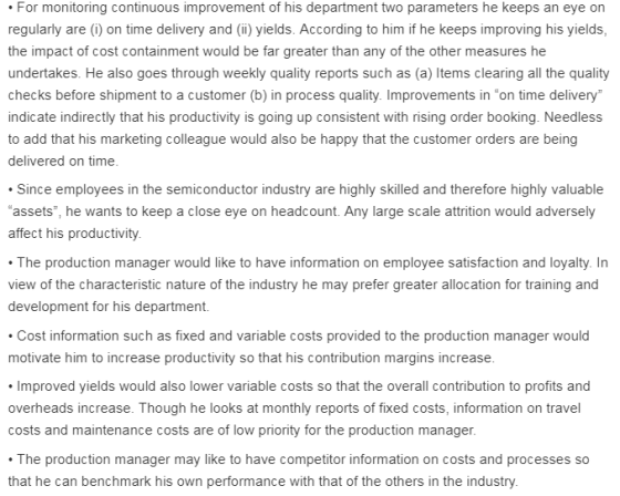 For monitoring continuous improvement of his department two parameters he keeps an eye on regularly are (i) on time delivery and (ii) yields. According to him if he keeps improving his yields, the impact of cost containment would be far greater than any of the other measures he undertakes. He also goes through weekly quality reports such as (a) Items clearing all the quality checks before shipment to a customer (b) in process quality. Improvements in “on time delivery indicate indirectly that his productivity is going up consistent with rising order booking. Needless to add that his marketing colleague would also be happy that the customer orders are being delivered on time Since employees in the semiconductor industry are highly skilled and therefore highly valuable assets, he wants to keep a close eye on headcount. Any large scale attrition would adversely affect his productivity The production manager would like to have information on employee satisfaction and loyalty. In view of the characteristic nature of the industry he may prefer greater allocation for training and development for his department. Cost information such as fixed and variable costs provided to the production manager would motivate him to increase productivity so that his contribution margins increase Improved yields would also lower variable costs so that the overall contribution to profits and overheads increase. Though he looks at monthly reports of fixed costs, information on travel costs and maintenance costs are of low priority for the production manager. The production manager may like to have competitor information on costs and processes that he can benchmark his own performance with that of the others in the industry.