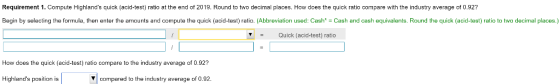 Requirement 1. Compute Highlands quick (acid-test) ratio at the end of 2019. Round to two decimal places. How does the quick