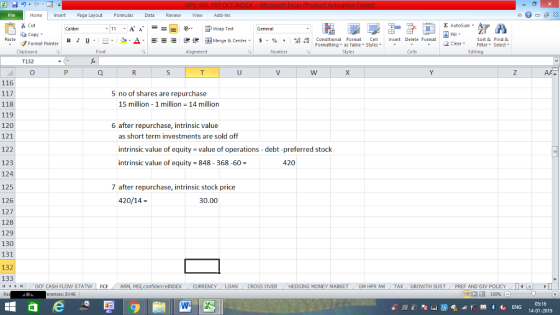 Home nert Page Layout Formulas Data Review View dd-Ins s Cut aCopy Σ AutoSum ー E ゴWrap Text B า 프 . Ej-., Δ. : r_一 逻锂函Merge & Center. $, % , 弼,8 conditional Format . Cell Insert Delete Format Sort &Find & 2 ClearFe Select Edting Format Painter Formatting, as Table w styles. ▼ ㆆ ▼ Clipboard Alignment Number Cells T132 116 5 no of shares are repurchase 15 million 1 million 14 million 118 119 120 121 122 123 124 125 126 127 128 129 130 131 132 133 /4 く トト1 OCF CASH FLOW STAT N | FCF . ARM, MS,confidenceINDEX . CURRENCY . LOAN 6 after repurchase, intrinsic value as short term investments are sold off intrinsic value of equity value of operations - debt-preferred stock intrinsic value of equity 848- 368-60- 420 7 after repurchase, intrinsic stock price 420/14- 30.00 CROSS OVER HEDGING MONEY MARKET . GM HPR AM , TAX , GROWTH SUST , PREF AND DIV POLICY , erences: EV46 05:16 14-01-2019