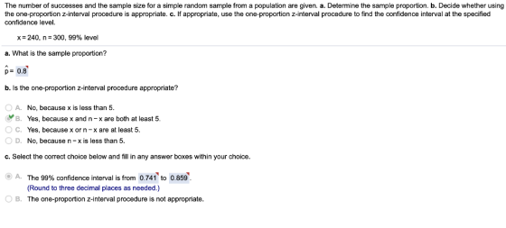 The number of successes and the sample size for a simple random sample from a population are given. a. Determine the sample proportion. b. Decide whether using the one-proportion z-interval procedure is appropriate. c. If appropriate, use the one-proportion z-interval procedure to find the confidence interval at the specified confidence level. x=240, n=300, 99% level a. What is the sample proportion? D- 0.8 b. Is the one-proportion z-interval procedure appropriate? OA. No, because x is less than 5 B. Yes, because x and n-x are both at least 5 ° C. Yes, because x or n-x are at least 5 O D. No, because n- x is less than 5 c. Select the correct choice below and fill in any answer boxes within your choice. 9) A. The 99% confidence interval is from 0.741 to 0.859 (Round to three decimal places as needed.) O B. The one-proportion z-interval procedure is not appropriate.