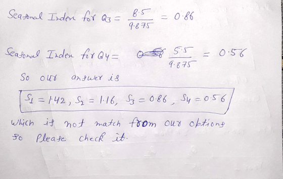Seatonal Inden for Q3 = 8.5 9.875 =0.86 Seasonal Inden for Q4= 5.5 9.875 0.56 So our answer is Si = 142, S3 = 1-16, 53 = 0.86