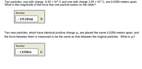 Two particles, one with charge -5.45 x 106 C and one with charge 3.55 x 106 C, are 0.0359 meters apart. What is the magnitude of the force that one particle exerts on the other? Number 135.18166N Two new particles, which have identical positive charge q3, are placed the same 0.0359 meters apart, and the force between them is measured to be the same as that between the original particles. What is q3? Number 1.935816C