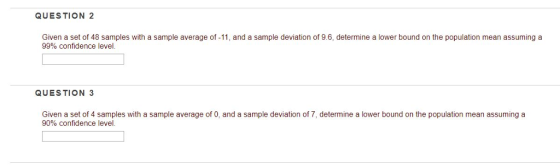 QUESTION 2 Given a set of 48 samples with a sample average of -11, and a sample deviation of 9.6, determine a lower bound on the population mean assuming a 99% confidence level. QUESTION 3 Given a set of 4 samples with a sample average of 0, and a sample deviation of 7, determine a lower bound on the population mean assuming a 90% confidence level