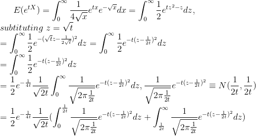E(e^{tX})=\int_{0}^{\infty}\frac{1}{4\sqrt{x}}e^{tx}e^{-\sqrt{x}}dx=\int_{0}^{\infty}\frac{1}{2}e^{tz^{2}-z}dz,\newline subtituting\hspace{0.1 cm}z=\sqrt{t}\newline =\int_{0}^{\infty}\frac{1}{2}e^{-(\sqrt{t}z-\frac{1}{2\sqrt{t}})^{2}}dz=\int_{0}^{\infty}\frac{1}{2}e^{-t(z-\frac{1}{2t})^{2}}dz\newline =\int_{0}^{\infty}\frac{1}{2}e^{-t(z-\frac{1}{2t})^{2}}dz\newline =\frac{1}{2}e^{-\frac{1}{4t}}\frac{1}{\sqrt{2t}}\int_{0}^{\infty}\frac{1}{\sqrt{2\pi \frac{1}{2t}}}e^{-t(z-\frac{1}{2t})^{2}}dz,\frac{1}{\sqrt{2\pi \frac{1}{2t}}}e^{-t(z-\frac{1}{2t})^{2}}\equiv N(\frac{1}{2t},\frac{1}{2t})\newline =\frac{1}{2}e^{-\frac{1}{4t}}\frac{1}{\sqrt{2t}}(\int_{0}^{\frac{1}{2t}}\frac{1}{\sqrt{2\pi \frac{1}{2t}}}e^{-t(z-\frac{1}{2t})^{2}}dz+\int_{\frac{1}{2t}}^{\infty}\frac{1}{\sqrt{2\pi \frac{1}{2t}}}e^{-t(z-\frac{1}{2t})^{2}}dz)\newline