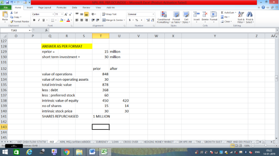 Home nert Page Layout Formulas Data Review View dd-Ins s Cut aCopy E AutoSum ー E ゴWrap Text в 1 프 . Ej-., Δ. : rーー 逻锂函Merge & Center. $, % , 弼,8 C Conditional Format CeInsert Delete Format Formatting as Table Styles2 Clear Sort &Find & Format Painter Clipboard Alignment Number Cells Edting T143 127 128 129 130 131 132 133 134 135 136 137 138 139 140 141 142 143 144 145 /4 トト OCF CASH FLOW STAT ANSWER AS PER FORMAT n prior = short term investment- 15 million 30 million prior after value of operations value of non-operating assets total intrinsic value less : debt less : preferred stock intrinsic value of equity no of shares intrinsic stock price SHARES REPURCHASED 848 30 878 368 60 450 15 30 1 MILLION 420 14 30 FO F ARM MSI confidence!NDEX CURRENCY LOAN CROSS OVER HEDGING MONEY MARKET GM HPR AM TAX GROWTH SUST PREF AND DIV POLI - - erences: EV49 14-01-2019