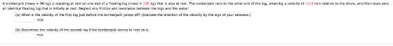 a velocity of A lumberjack (mass-98 kg) is standing at rest on one end of a floating log (mass230 kg) that is also at rest. T