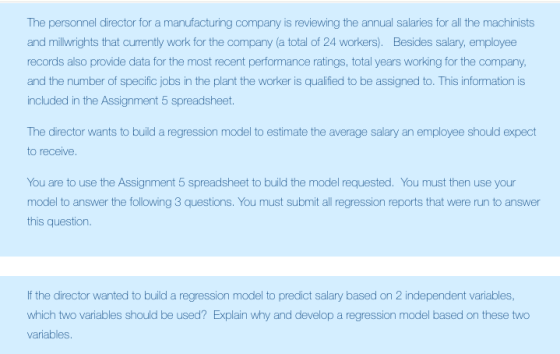 The personnel director for a manufacturing company is reviewing the annual salaries for all the machinists and millwrights that currently work for the company (a total of 24 workers). Besides salary, employee records also provide data for the most recent performance ratings, total years working for the company, and the number of specific jobs in the plant the worker is qualified to be assigned to. This information is included in the Assignment 5 spreadsheet. The director wants to build a regression model to estimate the average salary an employee should expect to receive You are to use the Assignment 5 spreadsheet to build the model requested. You must then use your model to answer the following 3 questions. You must submit all regression reports that were run to answer this question. If the director wanted to build a regression model to predict salary based on 2 independent variables, which two variables should be used? Explain why and develop a regression model based on these two variables