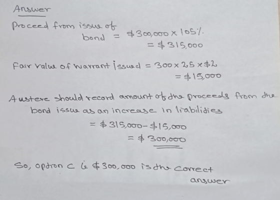 answer Proceed from issue of bond $300,000 x 105/ = $315,000 Fair value of warrant issued = 300x25*82 = $15,000 Austere shoul