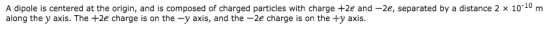 A dipole is centered at the origin, and is composed of charged particles with charge +2e and-2e, separated by a distance 2 x 10-10 m along the y axis. The +2e charge is on the-y axis, and the-2e charge is on the +y axis.