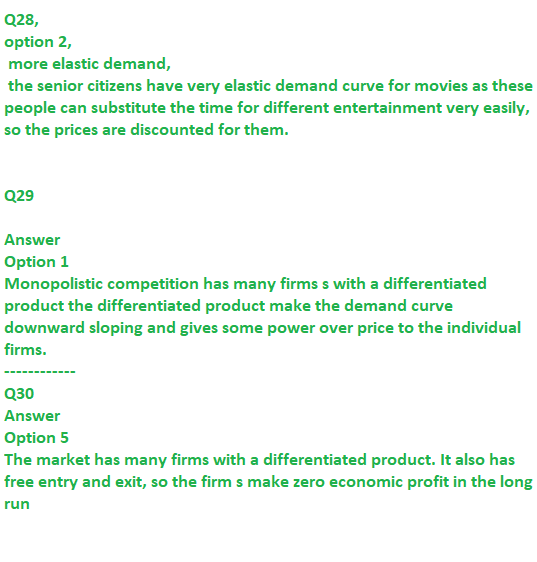 Q28, option 2, more elastic demand, the senior citizens have very elastic demand curve for movies as these people can substitute the time for different entertainment very easily, so the prices are discounted for them Q29 Answer Option 1 Monopolistic competition has many firms s with a differentiated product the differentiated product make the demand curve downward sloping and gives some power over price to the individual firms Q30 Answer Option 5 The market has many firms with a differentiated product. It also has free entry and exit, so the firm s make zero economic profit in the long run