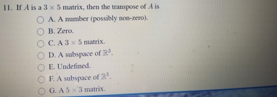 11. If A is a 3 × 5 matrix, then the transpose of A is O A. A number (possibly non-zero). O B. Zero. OC. A 3 x 5 matrix. O D. A subspace of R3 ○ E. Undefined F. A subspace of R5. O G. A 5 x 3 matrix.