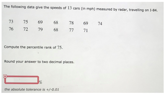 The following data give the speeds of 13 cars (in mph) measured by radar, travelling on 1-84. 73 75 69 68 78 69 74 76 72 79 68 77 71 Compute the percentile rank of 75 Round your answer to two decimal places. To the absolute tolerance is +/-0.01