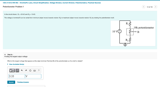 くEE 211/212 HW #03-Kirchhoffs Laws, Circuit Simplification, Voltage Division, Current Division, Potentiometers, Practical Sources Potentiometer Problem 1 14 of 18 In the circuit shown, Ry-20 kQ and F2-10 kO The voltage at terminal B can be varied from minimum (wiper moves towards resistor R2) to maximum (wiper moves towards resistor R1) by rotating the potentiometer shaft. 10k potentiometer 10 R2 Part A Finding the largest output voltage What is the largest voltage that appears at the wiper terminal (Terminal B) of the potentiometer as the shaft is rotated? View Avalilable Hint(s) 3.33 Submit Previous Answers