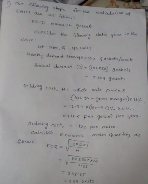 fetlousing steps Ar ta calculatian of EGisi exhauct gasket censiden e illasing data given in k Case lot site, Q-1so units Wee tly demand avenage -1o1 qasketsse Annual demand()-orxst) gaskets t 53oy gaskets. Holding cost : whoa sale paiceX (too %-gross margin)x21% s Pen gastet pen yeasn tity a ordnung cost, s-tio Peno rdan E canomuc oydan Quan 2xDxs 338 &S ニ329 units