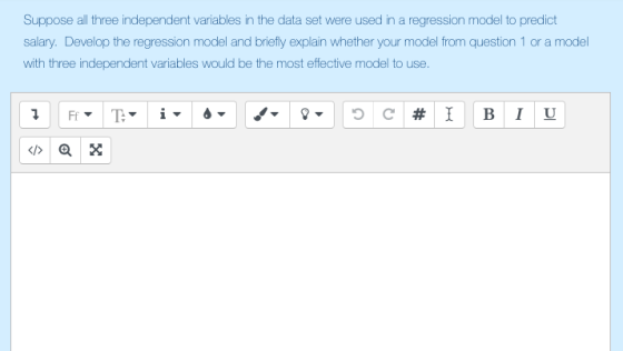 Suppose all three independent variables in the data set were used in a regression model to predict salary. Develop the regression model and briefly explain whether your model from question 1 or a model with three independent variables would be the most effective model to use.