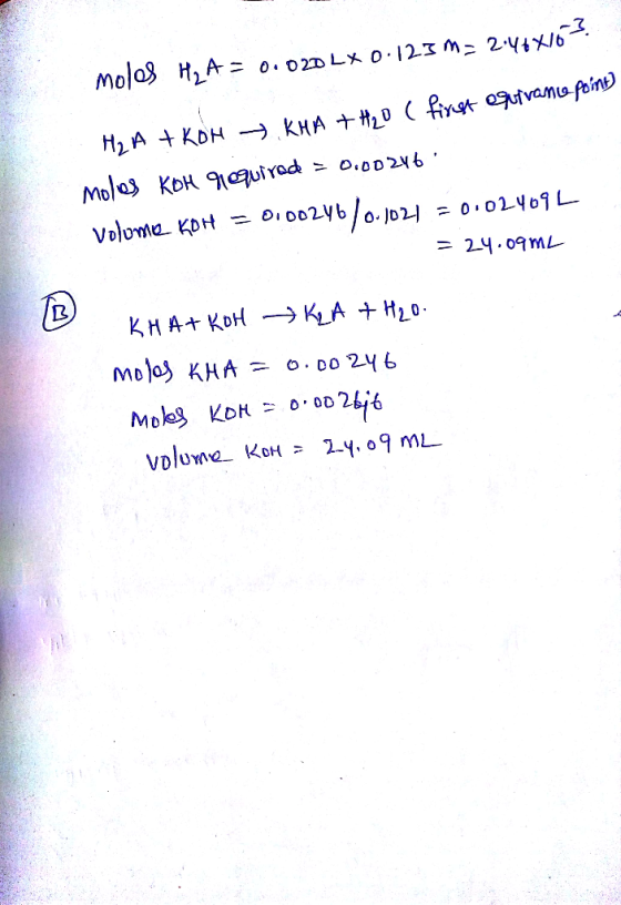 H2A + KOH KHA + H2O ( first equirane point) moles KOH required = 0.00246. Volume KDH = 0100246/0.1021 = 0.024092 = 24.09m2 KH