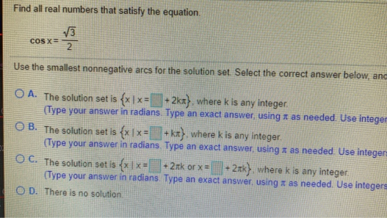 Find all real numbers that satisfy the equation. COS X Use the smallest nonnegative arcs for the solution set. Select the cor