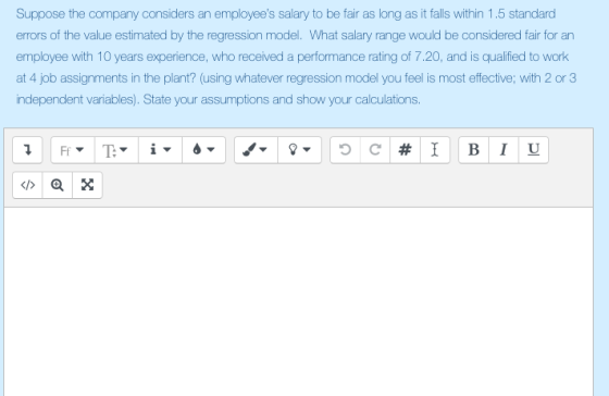 Suppose the company considers an employees salary to be fair as long as it falls within 1.5 standard errors of the value estimated by the regression model. What salary range would be considered fair for an employee with 10 years experience, who received a performance rating of 7.20, and is qualified to work at 4 job assignments in the plant? (using whatever regression model you feel is most effective; with 2 or 3 independent variables). State your assumptions and show your calculations