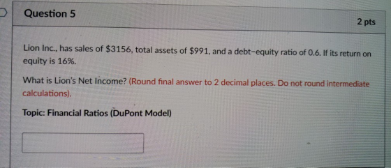Question 5 2 pts Lion Inc, has sales of $3156, total assets of $991, and a debt-equity ratio of 0.6. fits return on equity is 16%. What is Lions Net Income? (Round final answer to 2 decimal places. Do not round intermediate calculations) Topic: Financial Ratios (DuPont Model)