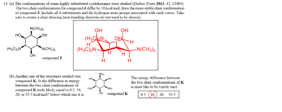 13. (a) The conformations of some highly substituted cyclohexanes were studied (Dalton Trans 2013, 42, 13404). The two chair conformations for compound J differ by 18 kcal/mol, draw the more stable chair conformation of compound J. Include all 6 substituents and the hydrogen atoin groups associated with each vertex. Take care to create a clear drawing (11o11-boricding electrons do not need to be shown). N(CH3)2 ОН OH HO (H3CN. (H3C) NY N(CH3)2 (H3C)2N N(CH3)2 Он conpoLund J H NH, (b) Another one of the structures studied was compound K. Is the difference in energy between the two chair conformations of compound Knole likely equal to 0.5, 16, 20, or 35.5 kcal/mol? Select which one it is. The energy difference between the two chair conformations of K is most like to be (circle one): 0.5 (16) 20 35.51 H2NYNH OH compound K
