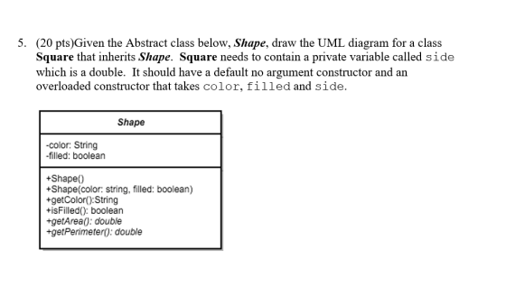 5. (20 pts)Given the Abstract class below, Shape, draw the UML diagram for a class Square that inherits Shape. Square needs t