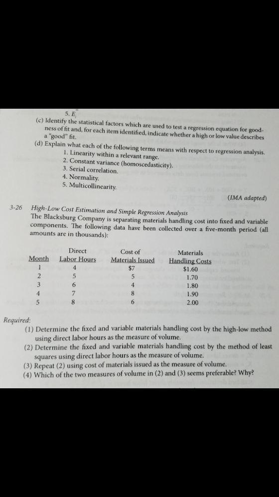 5. E (c) Identify the statistical factors which are used to test a regression equation for good- ness of fit and, for each item identified, indicate whether a high or low value describes a good fit (d) Explain what each of the following terms means with respect to regression analysis. 1. Linearity within a relevant range 2. Constant variance (homoscedasticity) 3. Serial correlation 4. Normality 5. Multicollinearity (IMA adapted) High-Low Cost Estimation and Simple Regression Analysis The components. The following data have been collected over a five-month peri amounts are in thousands) 3-26 Blacksburg Company is separating materials handling cost into fixed and variable Direct Cost of Materials Month Labor Hours Materials Issued Handling Costs $1.60 1.70 1.80 1.90 2.00 $7 Required (1) Determine the fixed and variable materials handling cost by the high-low method using direct labor hours as the measure of volume (2) Determine the fixed and variable materials handling cost by the method of least squares using direct labor hours as the measure of volume (3) Repeat (2) using cost of materials issued as the measure of volume (4) Which of the two measures of volume in (2) and (3) seems preferable? Why?