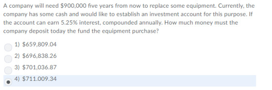 A company will need $900,000 five years from now to replace some equipment. Currently, the company has some cash and would like to establish an investment account for this purpose. If the account can earn 5.25% interest, compounded annually. How much money must the company deposit today the fund the equipment purchase? 1)$659,809.04 2) $696,838.26 3) $701,036.87 4)$711.009.34