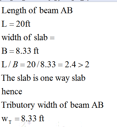 Length of beam AB L = 20ft width of slab = B=8.33 ft L/B= 20/8.33= 2.4 > 2 The slab is one way slab hence Tributory width of