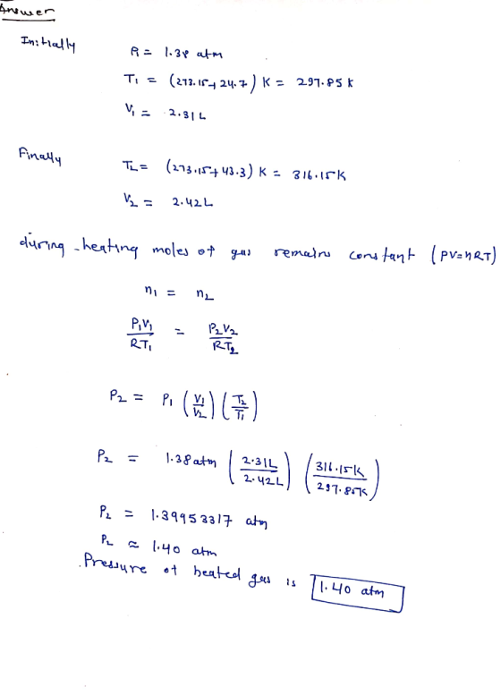 Answer Initially R = 1.34e atm TI = (213.174 24.7 ) K = 297.85 * Vi = 2.311 Finally TL = (273:15+43.3) K = 316.15k V2 = 2.42L