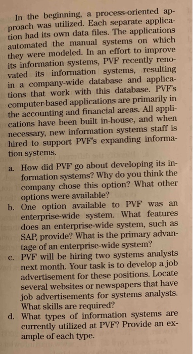 In the beginning, a process-oriented ap- proach was utilized. Each separate applica- tion had its own data files. The applications automated the manual systems on which they were modeled. In an effort to improve its information systems, PVF recently reno- vated its information systems, resulting in a company-wide database and applica- tions that work with this database. PVFs computer-based applications are primarily in the accounting and financial areas. All appli- cations have been built in-house, and when necessary, new information systems staff is hired to support PVFs expanding informa- tion systems. a. How did PVF go about developing its in formation systems? Why do you think the company chose this option? What other options were available? b. One option available to PVF was ar enterprise-wide system. What features does an enterprise-wide system, such as SAP, provide? What is the primary advan- tage of an enterprise-wide system? c. PVF will be hiring two systems analysts next month. Your task is to develop a job advertisement for these positions. Locate several websites or newspapers that have job advertisements for systems analysts. What skills are required? d. What types of information systems are currently utilized at PVF? Provide an ex- ample of each type.