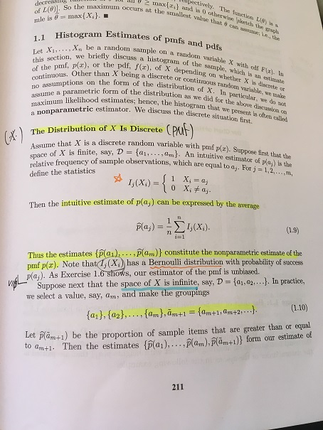 bectively. The ianctioe L) t a decreao the maximum occurs at the smallest val and is 0 otherwise sketch the that θ can seeune, eg the 1.1 Histogram Estimates of togram pmfs and pdfs . be a random sample on a random varial Let X,X be a n variable X with eds Flx we briefly discuss a histogram of the F. p/x), or the pdf, f(), of X depending on whe Oter than X being a discrete or cont. arametric form of the distribution as we did for the above discue likelihood estimates; hence, the histogram that she mf, ), or the pdf, (x), of X depending anple, which is an la) I whh discrete do ont nptions on the form of the distribution of X. particular. e nase assume a parametric form of tibution of fadon v estimator. We discuss the discrete situation first. we present ls often called The Distribution of X Is Discrete (PA a discrete random variable with pmf p(z). Suppoese first that the Assume that X is a discrete random Assume trois finite, say, D = {a1, . . . ,a,n). relative frequency of sample observations, which are equal to amator ofp %) is the define the statistics An intuitiveestimator which are equal to a,. For j space o Then the intuitive estimate of p(aj) can be expressed by the average 1.9) TL Thus the estimates {p 01 , p(0m)) constitutethe nonparametric estimate of the pmf p(x). Note thatl,(X)has a Bernoulli distribution with probability of success pla,). As Exercise 1.6 shows, our estimator of the pmf is unbiased. Suppose next that the space of X is infinite, say, D-fa we select a value, say, am, and make the groupings , a2 .. . In practice, et pam+) be the proportion of sample items that are greater than or equal to am+1. Then the estimates Plar),.m),lamtl)! form our estimate of 211